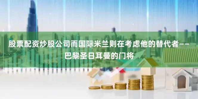 股票配资炒股公司而国际米兰则在考虑他的替代者——巴黎圣日耳曼的门将