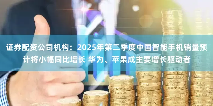 证券配资公司机构：2025年第二季度中国智能手机销量预计将小幅同比增长 华为、苹果成主要增长驱动者