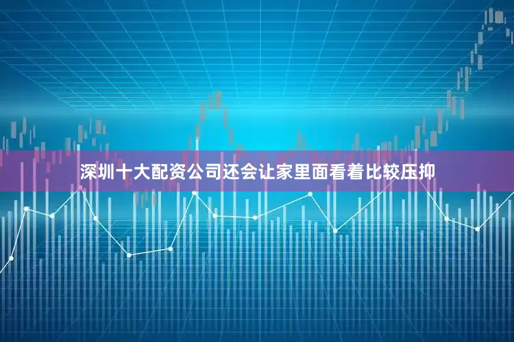 深圳十大配资公司还会让家里面看着比较压抑