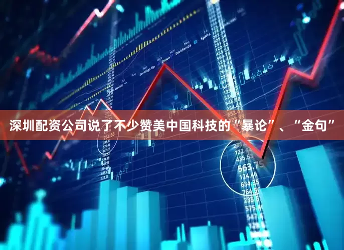 深圳配资公司说了不少赞美中国科技的“暴论”、“金句”