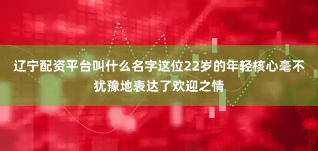 辽宁配资平台叫什么名字这位22岁的年轻核心毫不犹豫地表达了欢迎之情