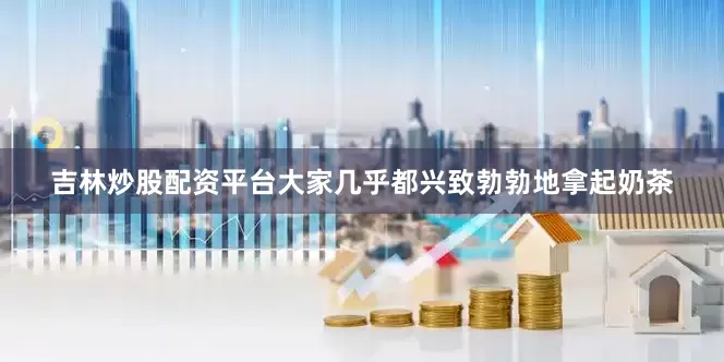 吉林炒股配资平台大家几乎都兴致勃勃地拿起奶茶