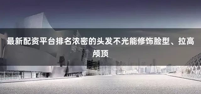 最新配资平台排名浓密的头发不光能修饰脸型、拉高颅顶