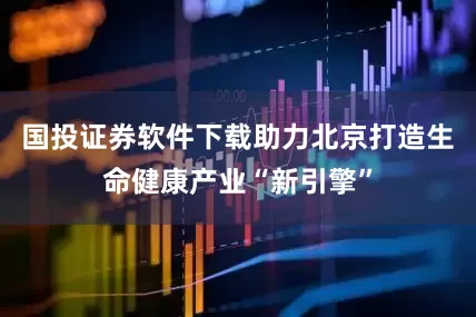 国投证券软件下载助力北京打造生命健康产业“新引擎”